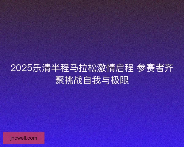 2025乐清半程马拉松激情启程 参赛者齐聚挑战自我与极限