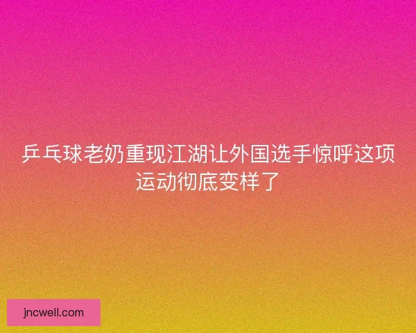 乒乓球老奶重现江湖让外国选手惊呼这项运动彻底变样了