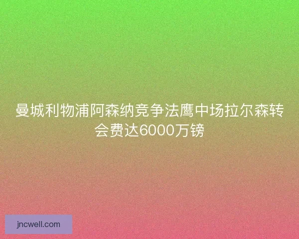 曼城利物浦阿森纳竞争法鹰中场拉尔森转会费达6000万镑