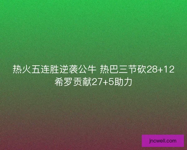 热火五连胜逆袭公牛 热巴三节砍28+12希罗贡献27+5助力