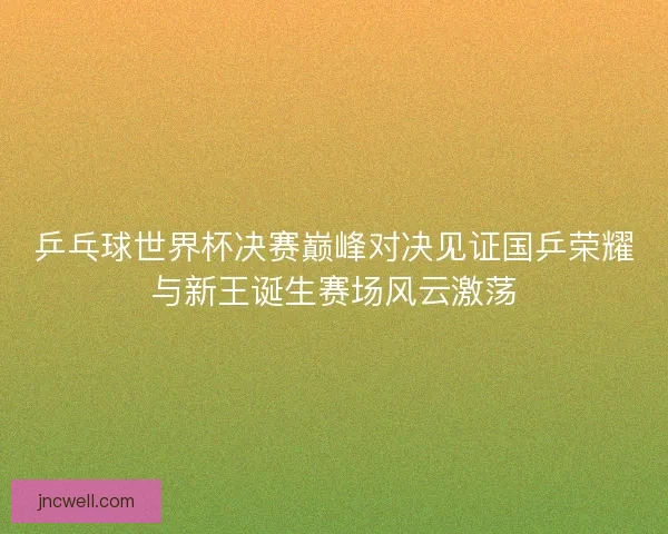 乒乓球世界杯决赛巅峰对决见证国乒荣耀与新王诞生赛场风云激荡 乒乓球世界杯决赛巅峰对决见证国乒荣耀与新王诞生赛场风云激荡