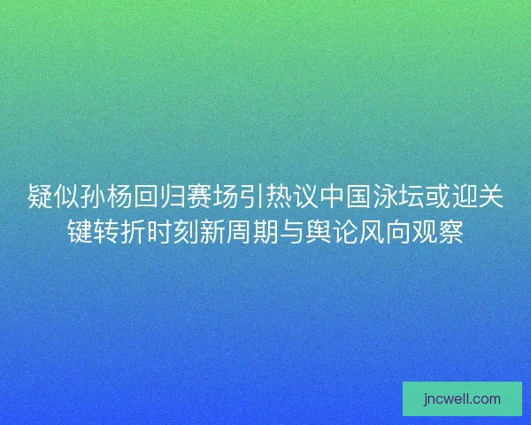 疑似孙杨回归赛场引热议中国泳坛或迎关键转折时刻新周期与舆论风向观察