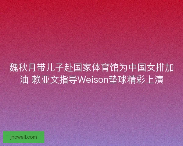 魏秋月带儿子赴国家体育馆为中国女排加油 赖亚文指导Weison垫球精彩上演