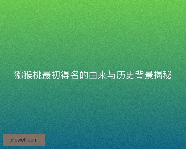 猕猴桃最初得名的由来与历史背景揭秘