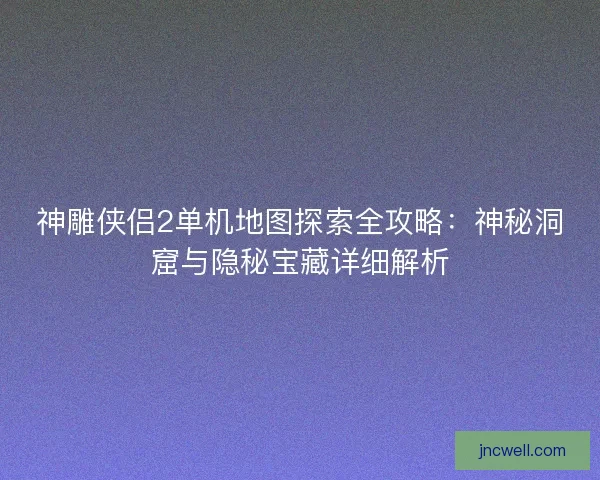 神雕侠侣2单机地图探索全攻略：神秘洞窟与隐秘宝藏详细解析