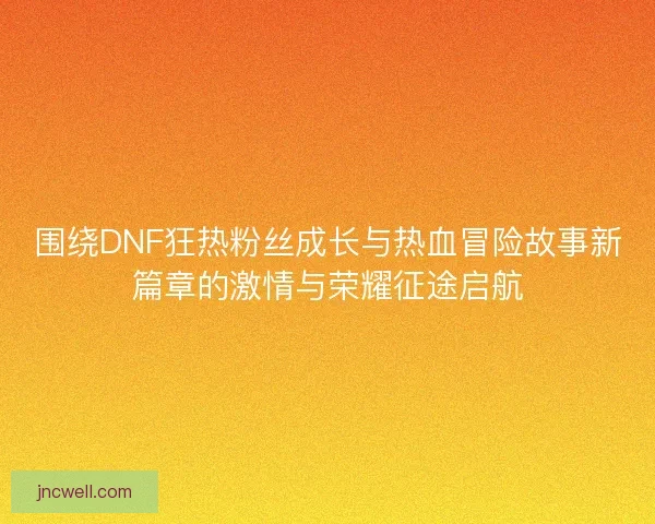 围绕DNF狂热粉丝成长与热血冒险故事新篇章的激情与荣耀征途启航