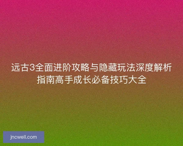 远古3全面进阶攻略与隐藏玩法深度解析指南高手成长必备技巧大全 远古3全面进阶攻略与隐藏玩法深度解析指南高手成长必备技巧大全