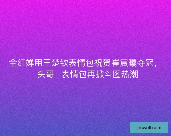 全红婵用王楚钦表情包祝贺崔宸曦夺冠，_头哥_ 表情包再掀斗图热潮
