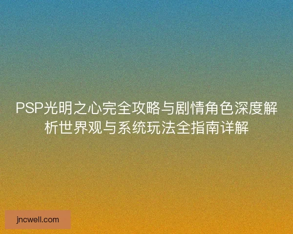 PSP光明之心完全攻略与剧情角色深度解析世界观与系统玩法全指南详解