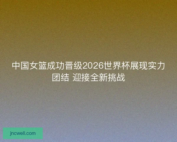 中国女篮成功晋级2026世界杯展现实力团结 迎接全新挑战
