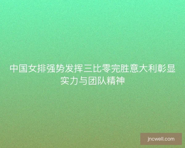 中国女排强势发挥三比零完胜意大利彰显实力与团队精神