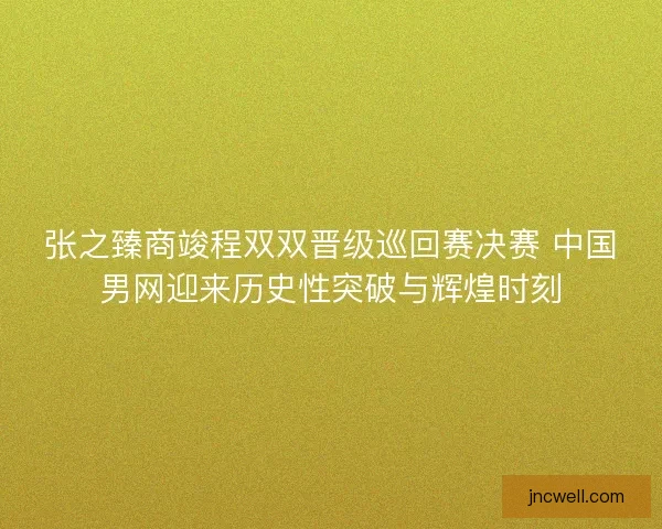 张之臻商竣程双双晋级巡回赛决赛 中国男网迎来历史性突破与辉煌时刻