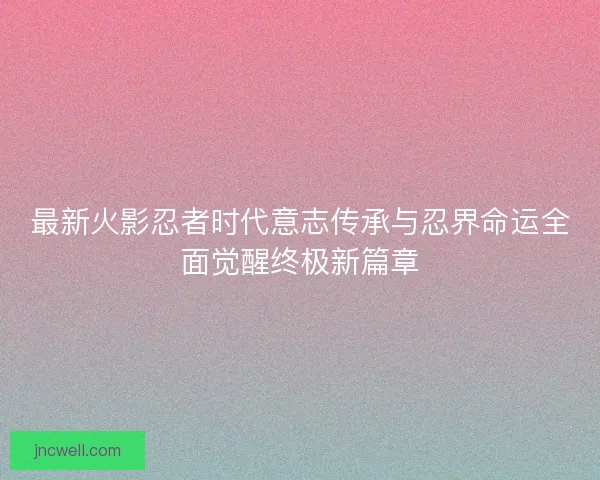 最新火影忍者时代意志传承与忍界命运全面觉醒终极新篇章