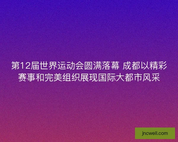 第12届世界运动会圆满落幕 成都以精彩赛事和完美组织展现国际大都市风采