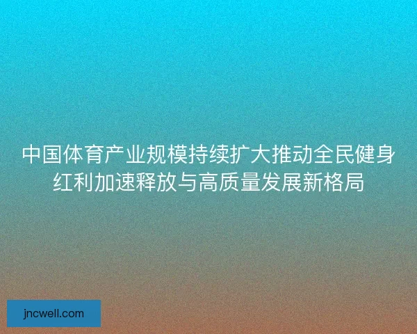中国体育产业规模持续扩大推动全民健身红利加速释放与高质量发展新格局 中国体育产业规模持续扩大推动全民健身红利加速释放与高质量发展新格局