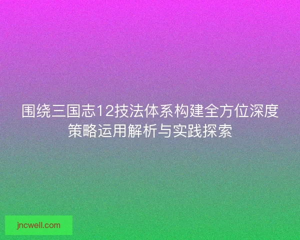 围绕三国志12技法体系构建全方位深度策略运用解析与实践探索 围绕三国志12技法体系构建全方位深度策略运用解析与实践探索