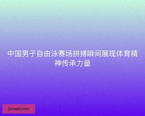 中国男子自由泳赛场拼搏瞬间展现体育精神传承力量 中国男子自由泳赛场拼搏瞬间展现体育精神传承力量