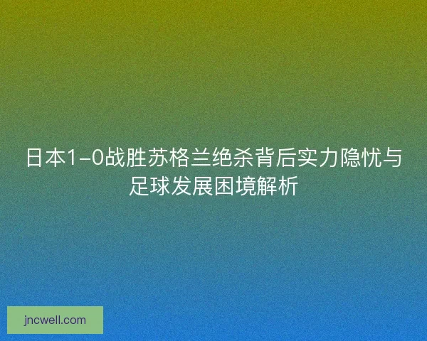日本1-0战胜苏格兰绝杀背后实力隐忧与足球发展困境解析 日本1-0战胜苏格兰绝杀背后实力隐忧与足球发展困境解析