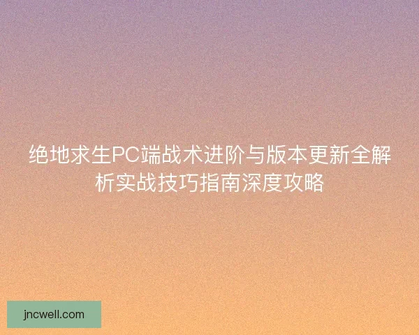 绝地求生PC端战术进阶与版本更新全解析实战技巧指南深度攻略