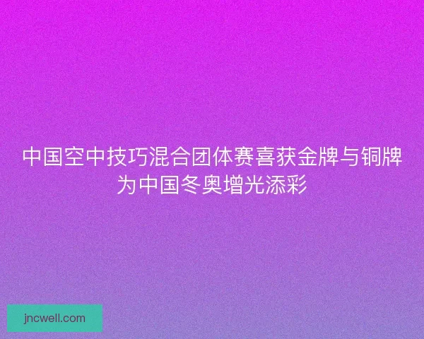 中国空中技巧混合团体赛喜获金牌与铜牌为中国冬奥增光添彩