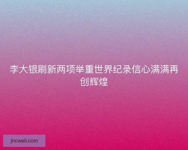 李大银刷新两项举重世界纪录信心满满再创辉煌
