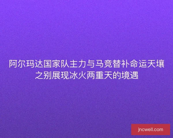 阿尔玛达国家队主力与马竞替补命运天壤之别展现冰火两重天的境遇