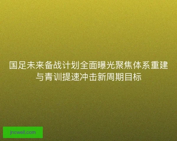 国足未来备战计划全面曝光聚焦体系重建与青训提速冲击新周期目标 国足未来备战计划全面曝光聚焦体系重建与青训提速冲击新周期目标