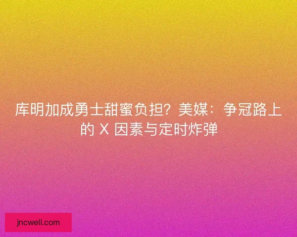库明加成勇士甜蜜负担？美媒：争冠路上的 X 因素与定时炸弹