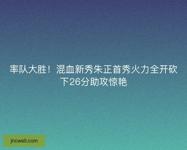 率队大胜！混血新秀朱正首秀火力全开砍下26分助攻惊艳