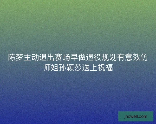陈梦主动退出赛场早做退役规划有意效仿师姐孙颖莎送上祝福 陈梦主动退出赛场早做退役规划有意效仿师姐孙颖莎送上祝福