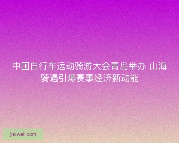 中国自行车运动骑游大会青岛举办 山海骑遇引爆赛事经济新动能