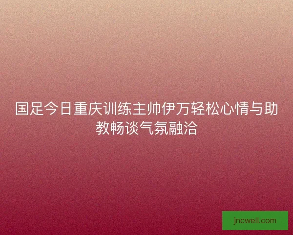 国足今日重庆训练主帅伊万轻松心情与助教畅谈气氛融洽