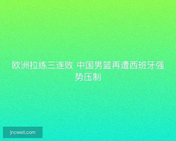 欧洲拉练三连败 中国男篮再遭西班牙强势压制 欧洲拉练三连败 中国男篮再遭西班牙强势压制